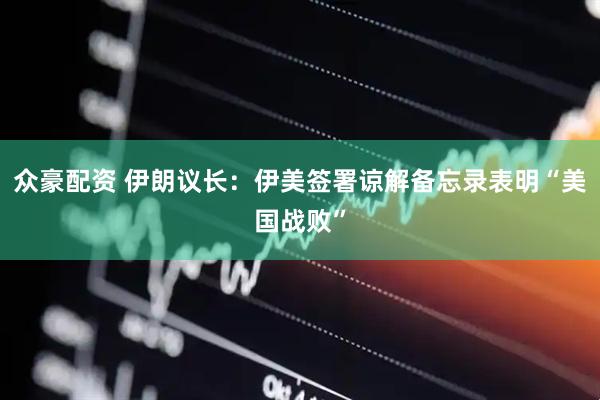 众豪配资 伊朗议长：伊美签署谅解备忘录表明“美国战败”