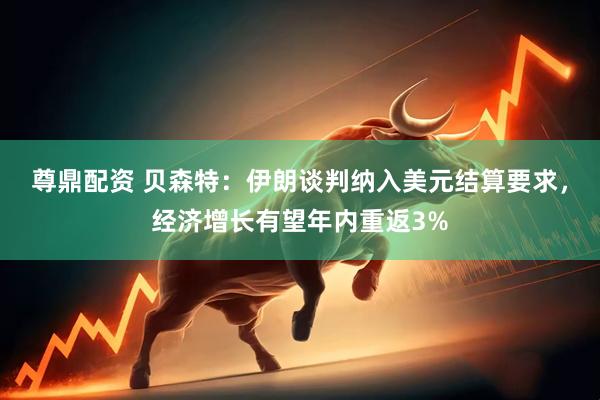 尊鼎配资 贝森特：伊朗谈判纳入美元结算要求，经济增长有望年内重返3%
